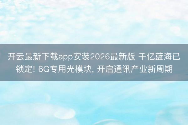 开云最新下载app安装2026最新版 千亿蓝海已锁定! 6G专用光模块， 开启通讯产业新周期