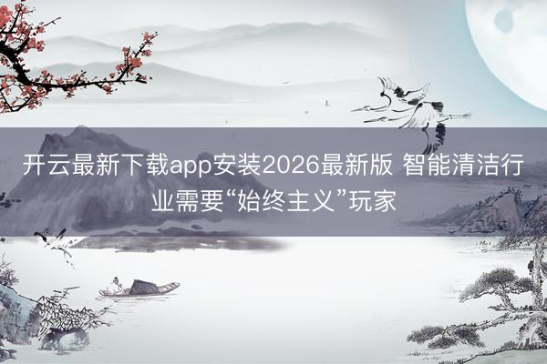 开云最新下载app安装2026最新版 智能清洁行业需要“始终主义”玩家