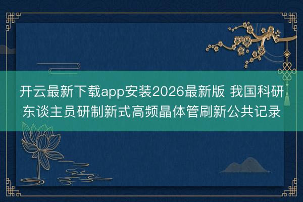开云最新下载app安装2026最新版 我国科研东谈主员研制新式高频晶体管刷新公共记录