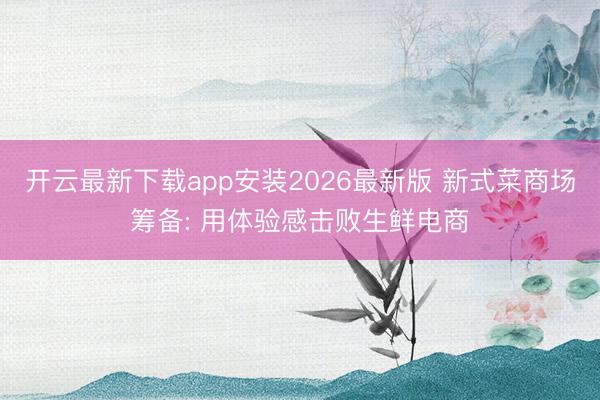 开云最新下载app安装2026最新版 新式菜商场筹备: 用体验感击败生鲜电商