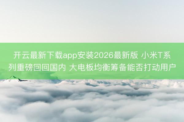 开云最新下载app安装2026最新版 小米T系列重磅回回国内 大电板均衡筹备能否打动用户