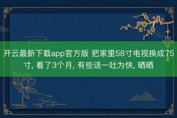 开云最新下载app官方版 把家里58寸电视换成75寸， 看了3个月， 有些话一吐为快， 晒晒