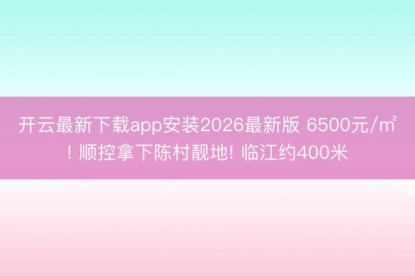 开云最新下载app安装2026最新版 6500元/㎡! 顺控拿下陈村靓地! 临江约400米