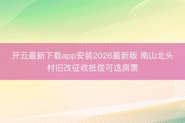 开云最新下载app安装2026最新版 南山北头村旧改征收抵偿可选房票