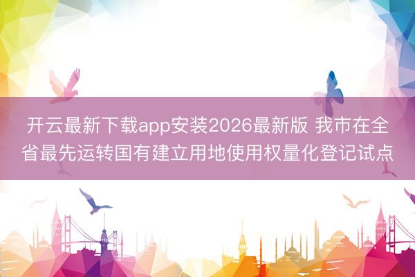 开云最新下载app安装2026最新版 我市在全省最先运转国有建立用地使用权量化登记试点
