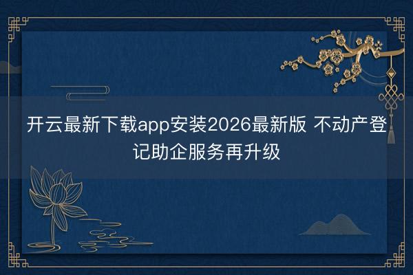 开云最新下载app安装2026最新版 不动产登记助企服务再升级