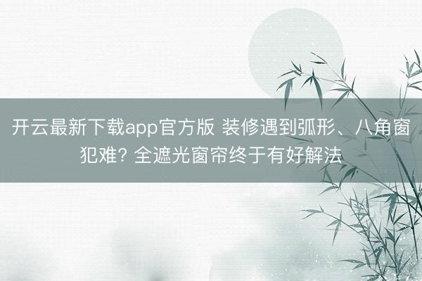 开云最新下载app官方版 装修遇到弧形、八角窗犯难? 全遮光窗帘终于有好解法