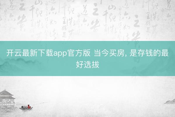 开云最新下载app官方版 当今买房， 是存钱的最好选拔