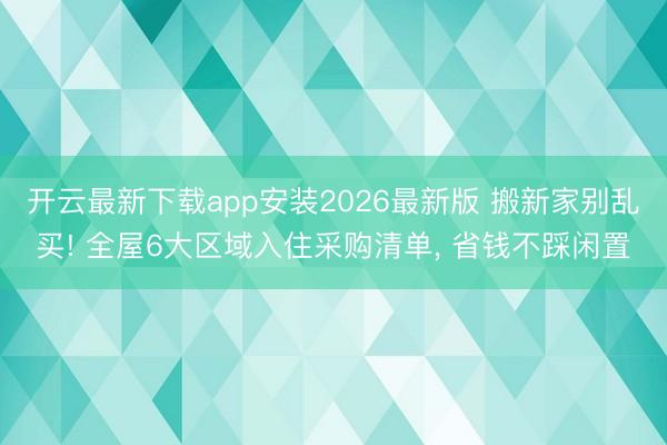 开云最新下载app安装2026最新版 搬新家别乱买! 全屋6大区域入住采购清单， 省钱不踩闲置