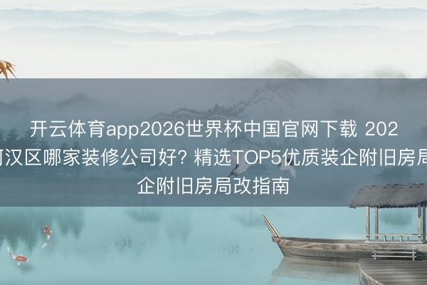 开云体育app2026世界杯中国官网下载 2026广州河汉区哪家装修公司好? 精选TOP5优质装企附旧房局改指南
