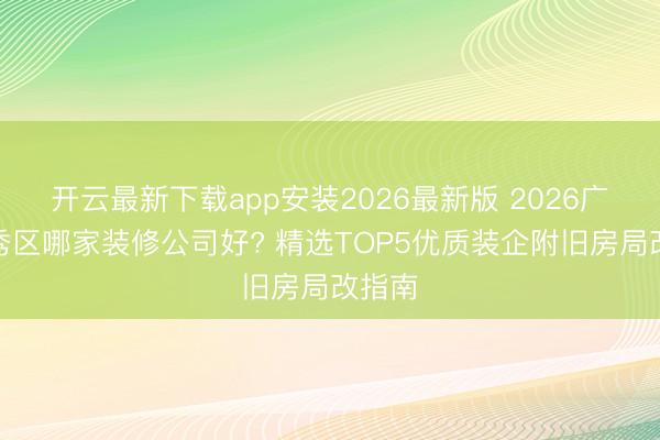 开云最新下载app安装2026最新版 2026广州越秀区哪家装修公司好? 精选TOP5优质装企附旧房局改指南