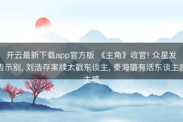 开云最新下载app官方版 《主角》收官! 众星发告示别, 刘浩存案牍太戳东谈主, 秦海璐有活东谈主感