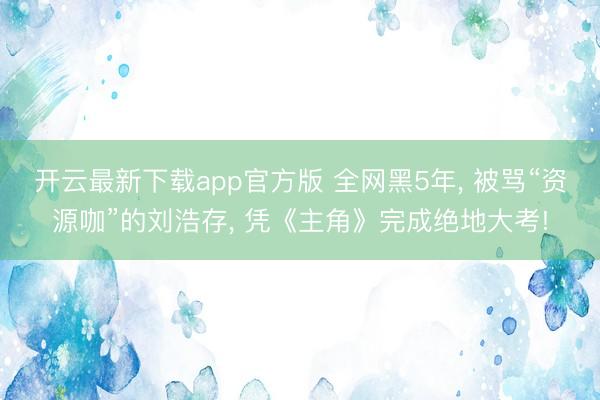 开云最新下载app官方版 全网黑5年， 被骂“资源咖”的刘浩存， 凭《主角》完成绝地大考!