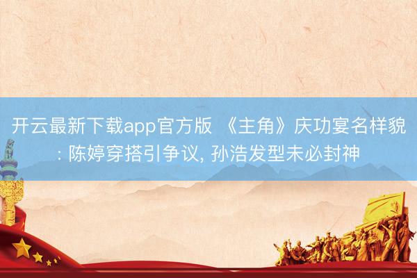开云最新下载app官方版 《主角》庆功宴名样貌: 陈婷穿搭引争议， 孙浩发型未必封神