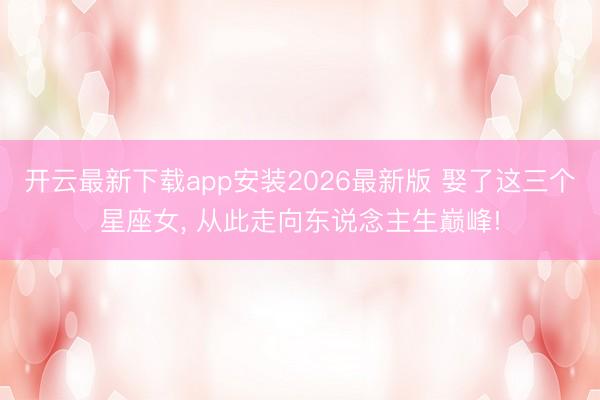 开云最新下载app安装2026最新版 娶了这三个星座女，<a href=