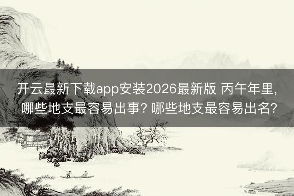 开云最新下载app安装2026最新版 丙午年里， 哪些地支最容易出事? 哪些地支最容易出名?