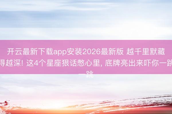 开云最新下载app安装2026最新版 越千里默藏得越深! 这4个星座狠话憋心里， 底牌亮出来吓你一跳