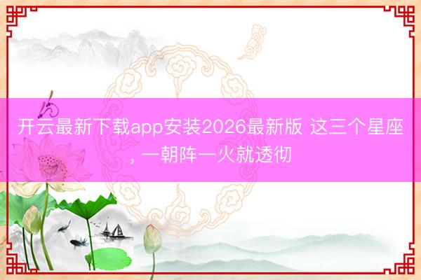 开云最新下载app安装2026最新版 这三个星座，<a href=
