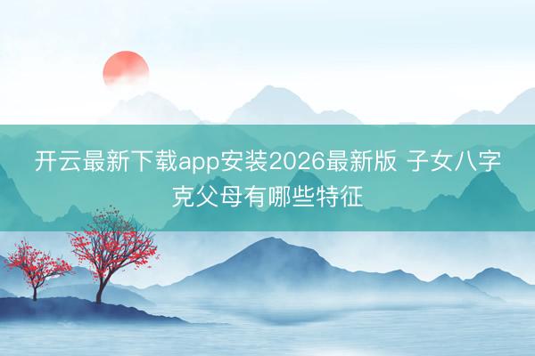 开云最新下载app安装2026最新版 子女八字克父母有哪些特征