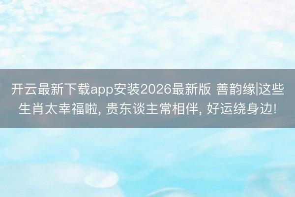 开云最新下载app安装2026最新版 善韵缘|这些生肖太幸福啦， 贵东谈主常相伴， 好运绕身边!