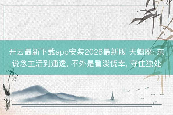 开云最新下载app安装2026最新版 天蝎座: 东说念主活到通透， 不外是看淡侥幸， 守住独处