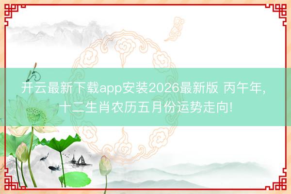 开云最新下载app安装2026最新版 丙午年, 十二生肖农历五月份运势走向!