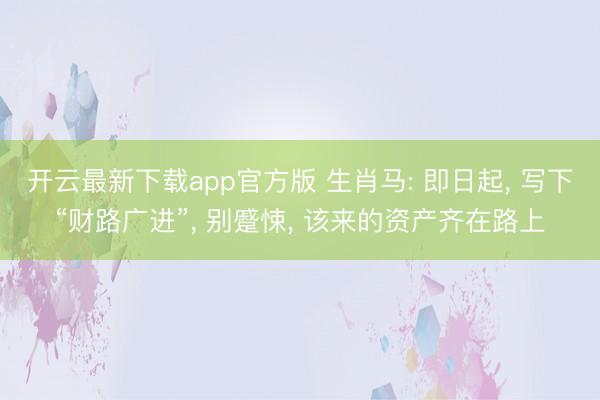 开云最新下载app官方版 生肖马: 即日起， 写下“财路广进”， 别蹙悚， 该来的资产齐在路上
