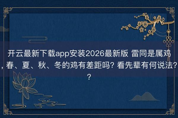 开云最新下载app安装2026最新版 雷同是属鸡, 春、夏、秋、冬的鸡有差距吗? 看先辈有何说法?