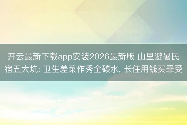 开云最新下载app安装2026最新版 山里避暑民宿五大坑: 卫生差菜作秀全碳水， 长住用钱买罪受