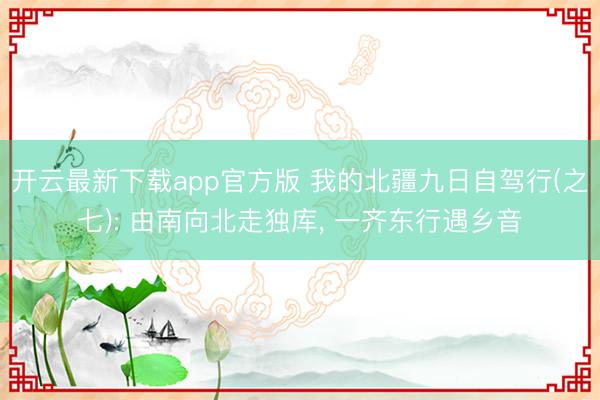 开云最新下载app官方版 我的北疆九日自驾行(之七): 由南向北走独库, 一齐东行遇乡音