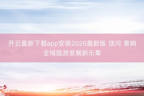 开云最新下载app安装2026最新版 饶河 奏响全域旅游发展新乐章