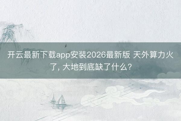 开云最新下载app安装2026最新版 天外算力火了， 大地到底缺了什么?