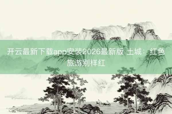 开云最新下载app安装2026最新版 土城：红色旅游别样红