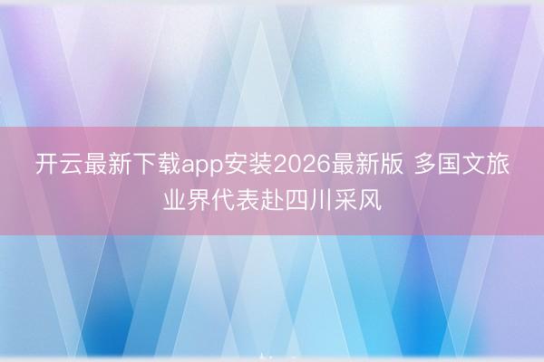 开云最新下载app安装2026最新版 多国文旅业界代表赴四川采风