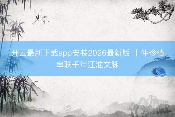 开云最新下载app安装2026最新版 十件珍档串联千年江淮文脉