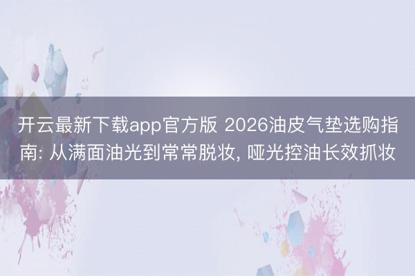 开云最新下载app官方版 2026油皮气垫选购指南: 从满面油光到常常脱妆, 哑光控油长效抓妆