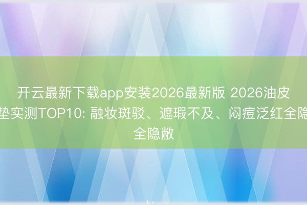 开云最新下载app安装2026最新版 2026油皮气垫实测TOP10: 融妆斑驳、遮瑕不及、闷痘泛红全隐敝