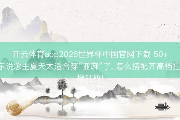 开云体育app2026世界杯中国官网下载 50+女东说念主夏天太适合穿“亚麻”了， 怎么搭配齐高档狂放!