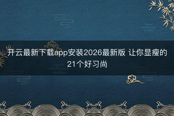 开云最新下载app安装2026最新版 让你显瘦的21个好习尚