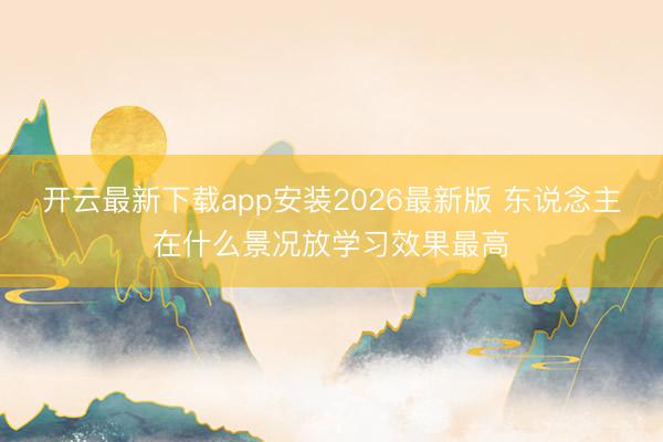 开云最新下载app安装2026最新版 东说念主在什么景况放学习效果最高