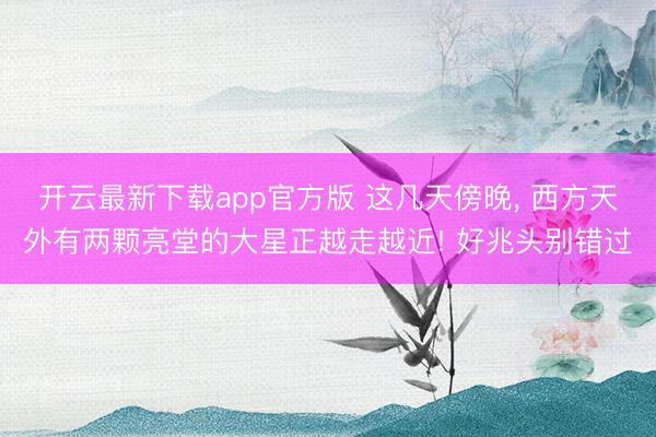 开云最新下载app官方版 这几天傍晚， 西方天外有两颗亮堂的大星正越走越近! 好兆头别错过