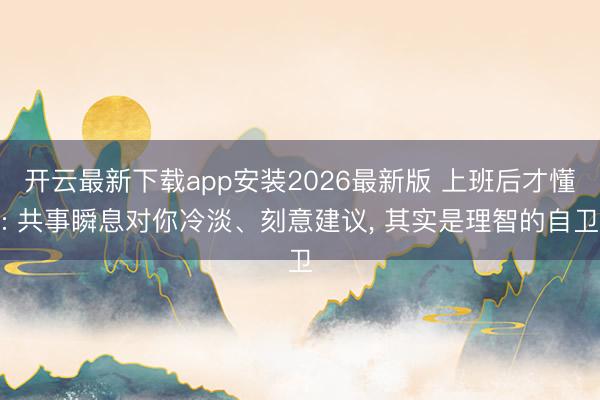 开云最新下载app安装2026最新版 上班后才懂: 共事瞬息对你冷淡、刻意建议， 其实是理智的自卫
