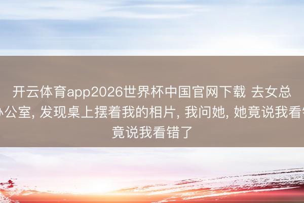 开云体育app2026世界杯中国官网下载 去女总裁办公室， 发现桌上摆着我的相片， 我问她， 她竟说我看错了
