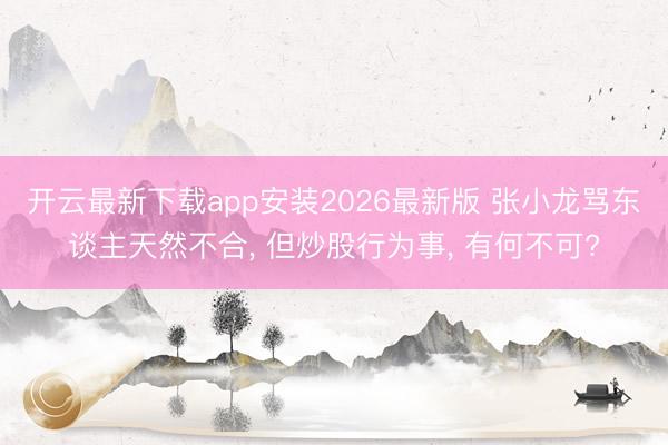 开云最新下载app安装2026最新版 张小龙骂东谈主天然不合， 但炒股行为事， 有何不可?