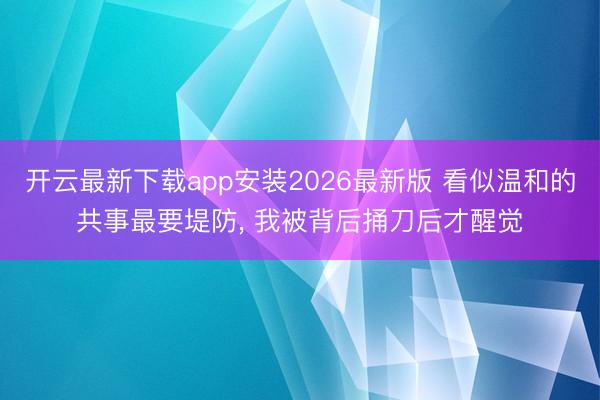 开云最新下载app安装2026最新版 看似温和的共事最要堤防， 我被背后捅刀后才醒觉