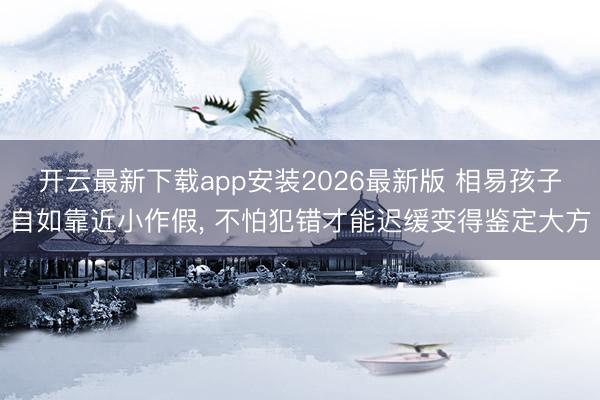 开云最新下载app安装2026最新版 相易孩子自如靠近小作假， 不怕犯错才能迟缓变得鉴定大方