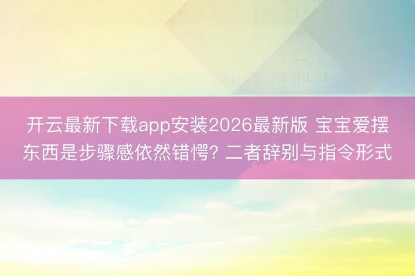 开云最新下载app安装2026最新版 宝宝爱摆东西是步骤感依然错愕? 二者辞别与指令形式