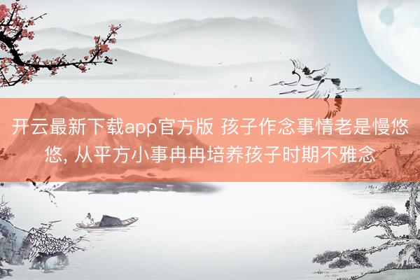 开云最新下载app官方版 孩子作念事情老是慢悠悠， 从平方小事冉冉培养孩子时期不雅念
