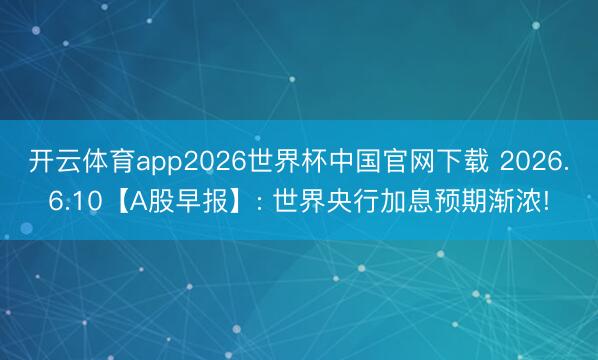 开云体育app2026世界杯中国官网下载 2026.6.10【A股早报】: 世界央行加息预期渐浓!