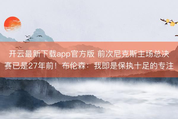 开云最新下载app官方版 前次尼克斯主场总决赛已是27年前!布伦森:我即是保执十足的专注